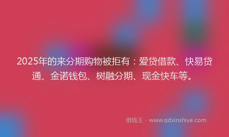 2025年的来分期购物被拒有：爱贷借款、快易贷通、金诺钱包、树融分期、现金快车等。