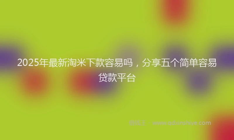 2025年最新淘米下款容易吗，分享五个简单容易贷款平台