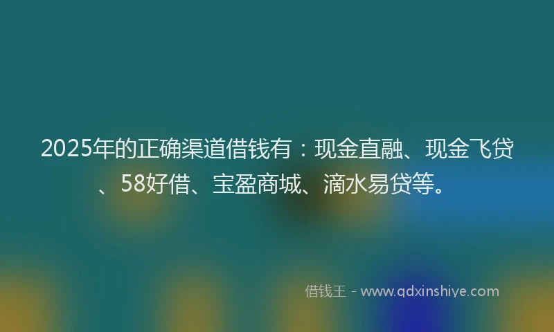 2025年的正确渠道借钱有：现金直融、现金飞贷、58好借、宝盈商城、滴水易贷等。