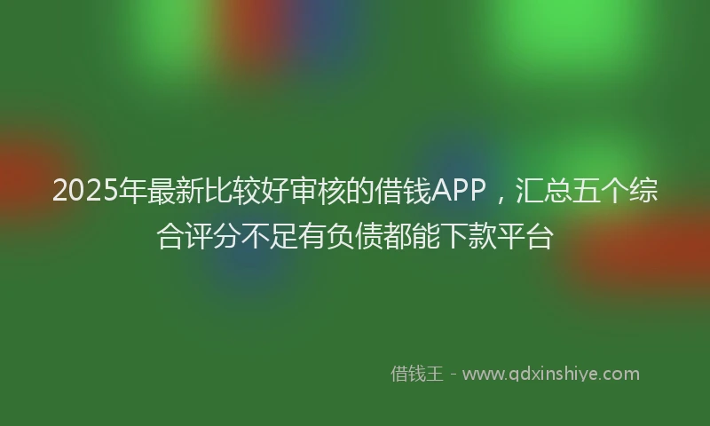 2025年最新比较好审核的借钱APP，汇总五个综合评分不足有负债都能下款平台