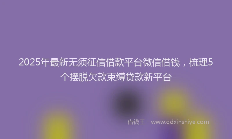 2025年最新无须征信借款平台微信借钱，梳理5个摆脱欠款束缚贷款新平台