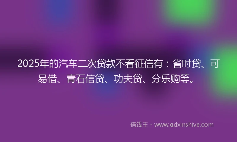 2025年的汽车二次贷款不看征信有：省时贷、可易借、青石信贷、功夫贷、分乐购等。