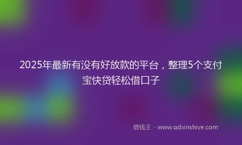 2025年最新有没有好放款的平台，整理5个支付宝快贷轻松借口子