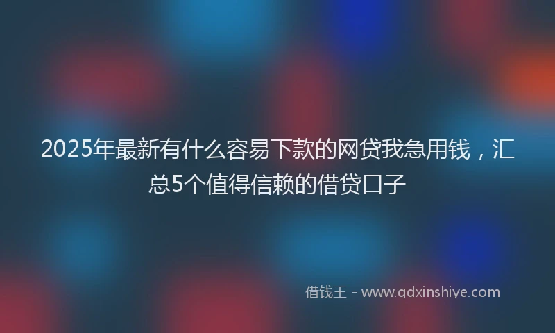 2025年最新有什么容易下款的网贷我急用钱，汇总5个值得信赖的借贷口子