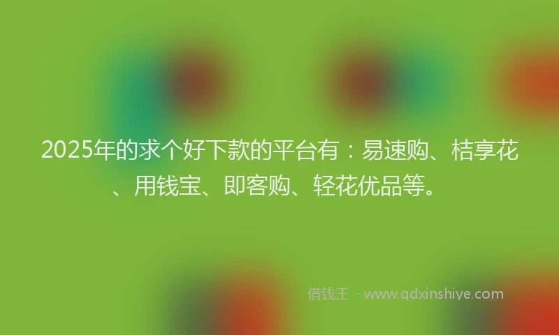 2025年的求个好下款的平台有：易速购、桔享花、用钱宝、即客购、轻花优品等。