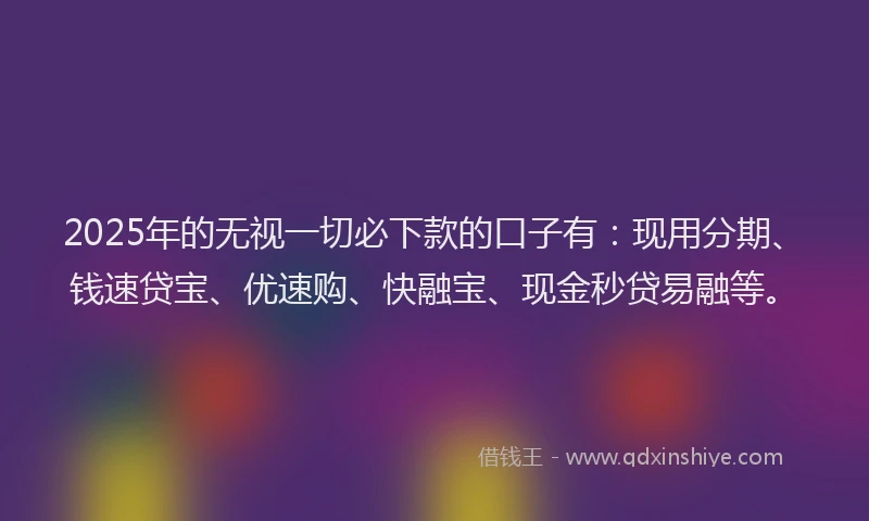 2025年的无视一切必下款的口子有：现用分期、钱速贷宝、优速购、快融宝、现金秒贷易融等。