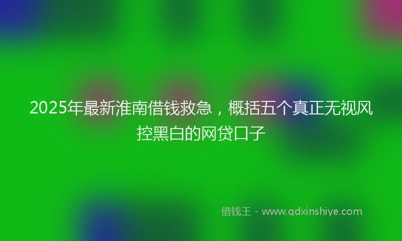 2025年最新淮南借钱救急，概括五个真正无视风控黑白的网贷口子