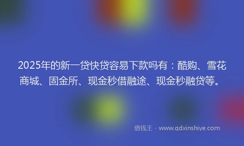 2025年的新一贷快贷容易下款吗有：酷购、雪花商城、固金所、现金秒借融途、现金秒融贷等。