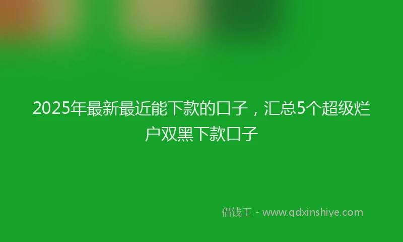 2025年最新最近能下款的口子，汇总5个超级烂户双黑下款口子