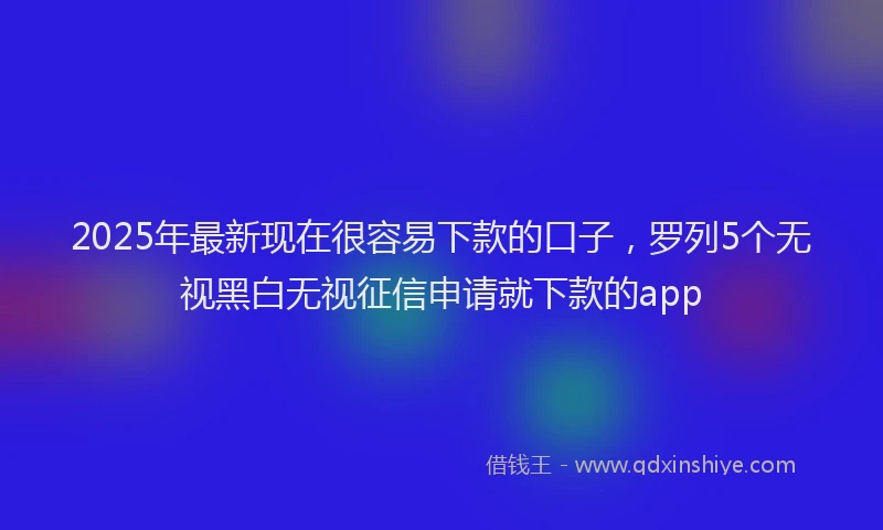 2025年最新现在很容易下款的口子，罗列5个无视黑白无视征信申请就下款的app