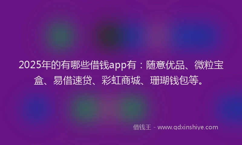 2025年的有哪些借钱app有：随意优品、微粒宝盒、易借速贷、彩虹商城、珊瑚钱包等。