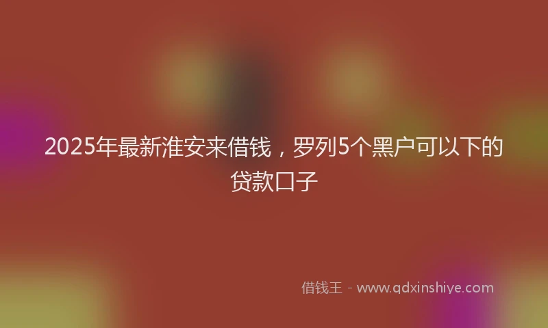 2025年最新淮安来借钱，罗列5个黑户可以下的贷款口子