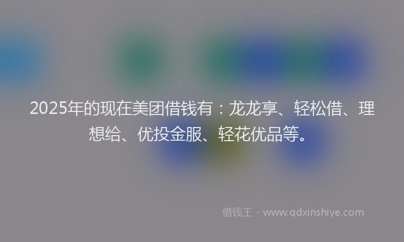 2025年的现在美团借钱有：龙龙享、轻松借、理想给、优投金服、轻花优品等。