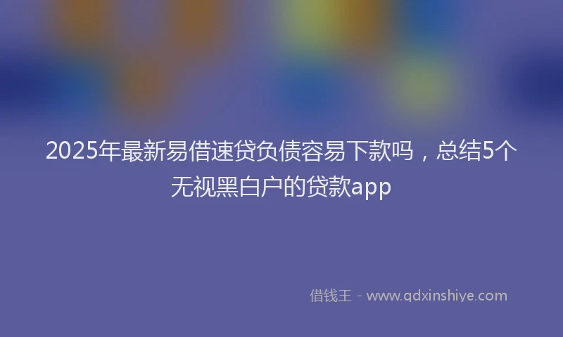 2025年最新易借速贷负债容易下款吗，总结5个无视黑白户的贷款app