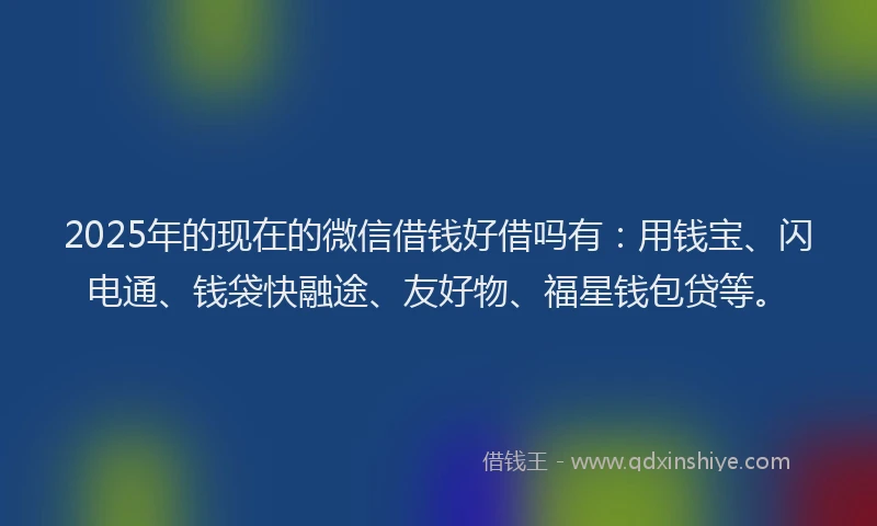 2025年的现在的微信借钱好借吗有：用钱宝、闪电通、钱袋快融途、友好物、福星钱包贷等。