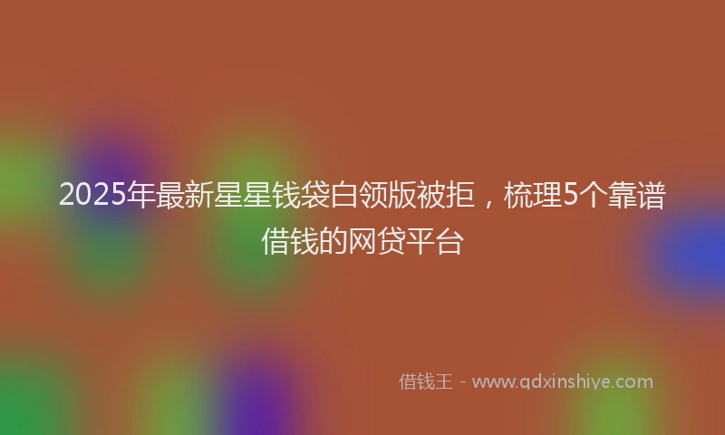 2025年最新星星钱袋白领版被拒，梳理5个靠谱借钱的网贷平台