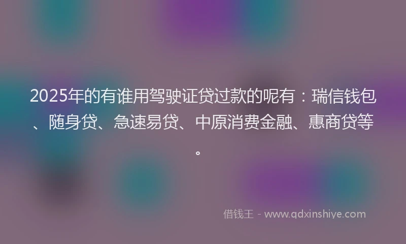 2025年的有谁用驾驶证贷过款的呢有：瑞信钱包、随身贷、急速易贷、中原消费金融、惠商贷等。