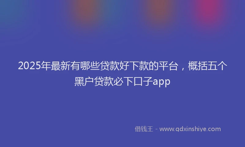 2025年最新有哪些贷款好下款的平台，概括五个黑户贷款必下口子app