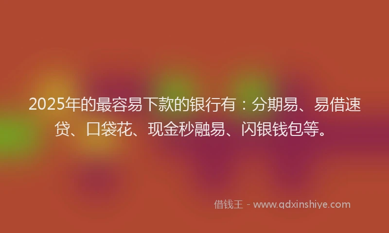 2025年的最容易下款的银行有：分期易、易借速贷、口袋花、现金秒融易、闪银钱包等。