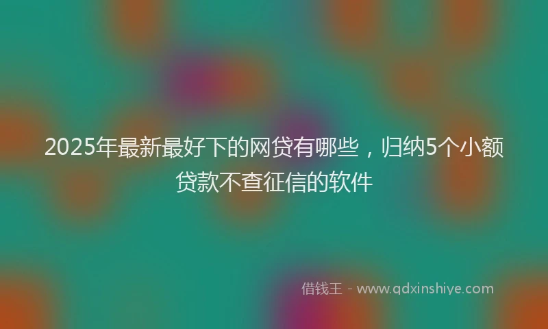 2025年最新最好下的网贷有哪些，归纳5个小额贷款不查征信的软件