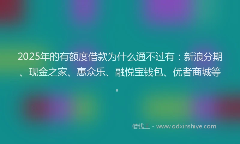 2025年的有额度借款为什么通不过有：新浪分期、现金之家、惠众乐、融悦宝钱包、优者商城等。