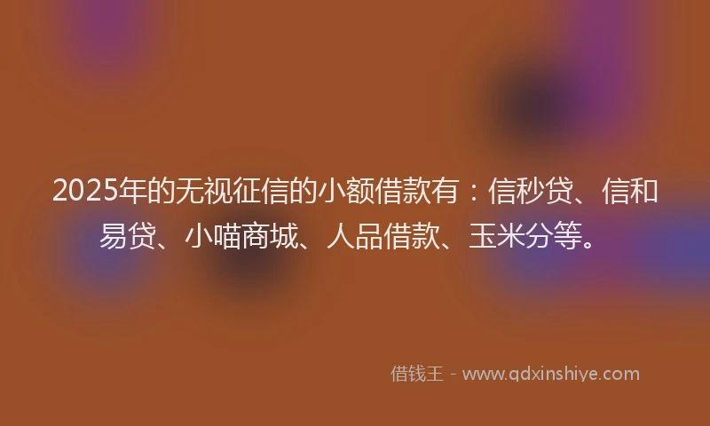 2025年的无视征信的小额借款有：信秒贷、信和易贷、小喵商城、人品借款、玉米分等。