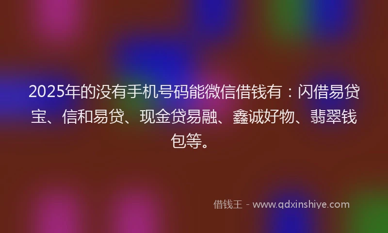 2025年的没有手机号码能微信借钱有：闪借易贷宝、信和易贷、现金贷易融、鑫诚好物、翡翠钱包等。