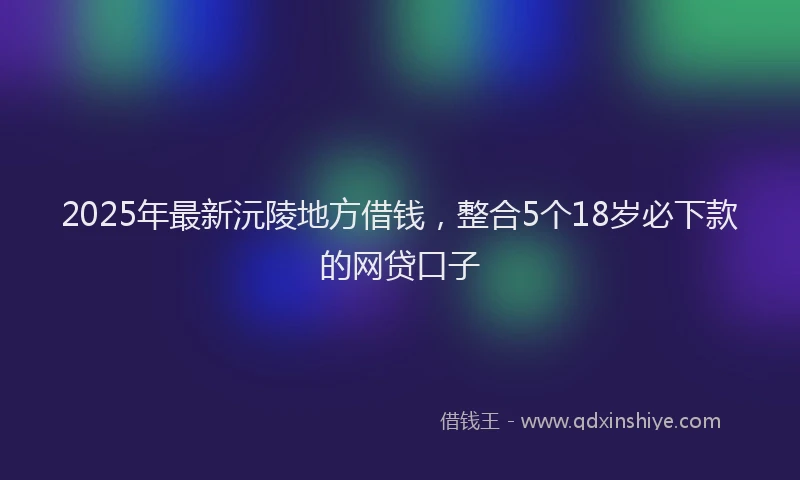 2025年最新沅陵地方借钱，整合5个18岁必下款的网贷口子