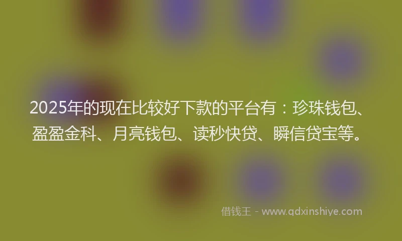 2025年的现在比较好下款的平台有：珍珠钱包、盈盈金科、月亮钱包、读秒快贷、瞬信贷宝等。