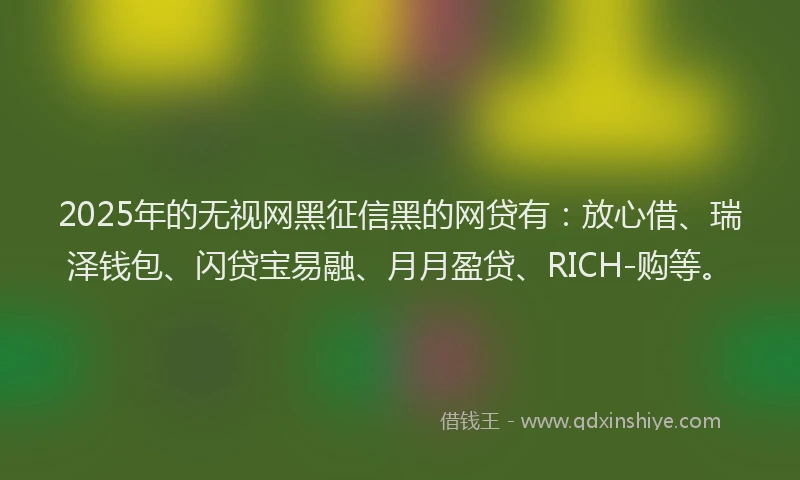 2025年的无视网黑征信黑的网贷有：放心借、瑞泽钱包、闪贷宝易融、月月盈贷、RICH-购等。