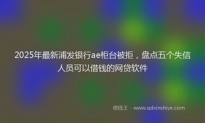 2025年最新浦发银行ae柜台被拒，盘点五个失信人员可以借钱的网贷软件