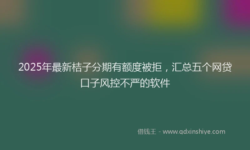 2025年最新桔子分期有额度被拒，汇总五个网贷口子风控不严的软件