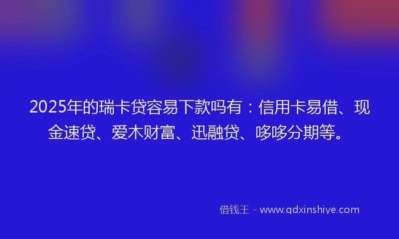 2025年的瑞卡贷容易下款吗有：信用卡易借、现金速贷、爱木财富、迅融贷、哆哆分期等。