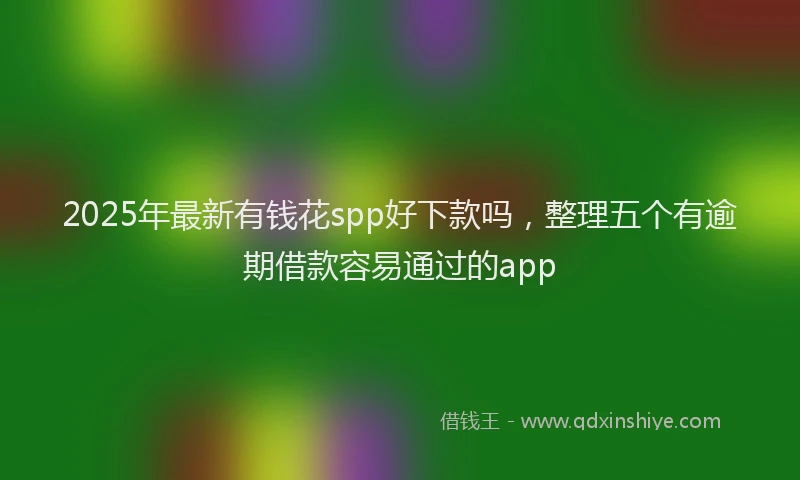 2025年最新有钱花spp好下款吗，整理五个有逾期借款容易通过的app