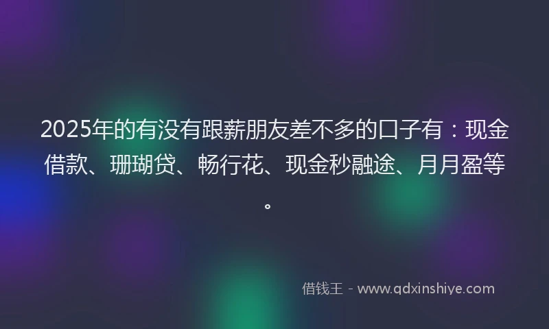2025年的有没有跟薪朋友差不多的口子有：现金借款、珊瑚贷、畅行花、现金秒融途、月月盈等。