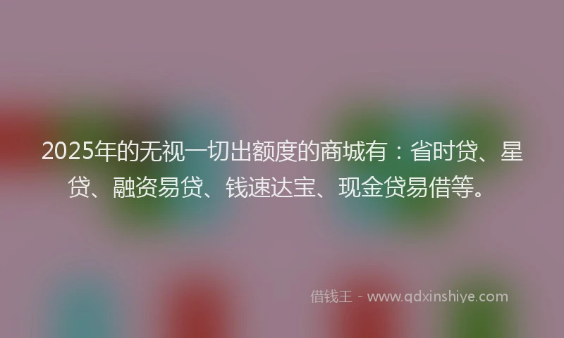 2025年的无视一切出额度的商城有：省时贷、星贷、融资易贷、钱速达宝、现金贷易借等。