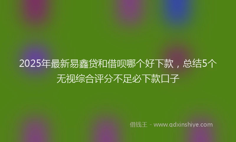 2025年最新易鑫贷和借呗哪个好下款，总结5个无视综合评分不足必下款口子