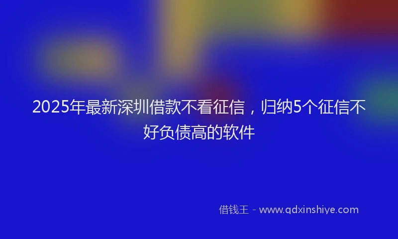 2025年最新深圳借款不看征信，归纳5个征信不好负债高的软件