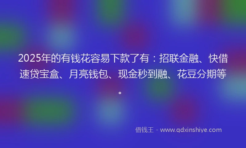 2025年的有钱花容易下款了有：招联金融、快借速贷宝盒、月亮钱包、现金秒到融、花豆分期等。