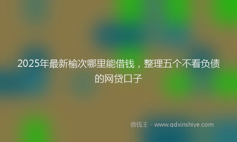 2025年最新榆次哪里能借钱，整理五个不看负债的网贷口子