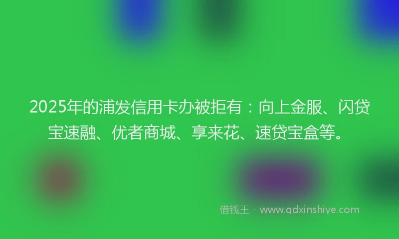 2025年的浦发信用卡办被拒有：向上金服、闪贷宝速融、优者商城、享来花、速贷宝盒等。