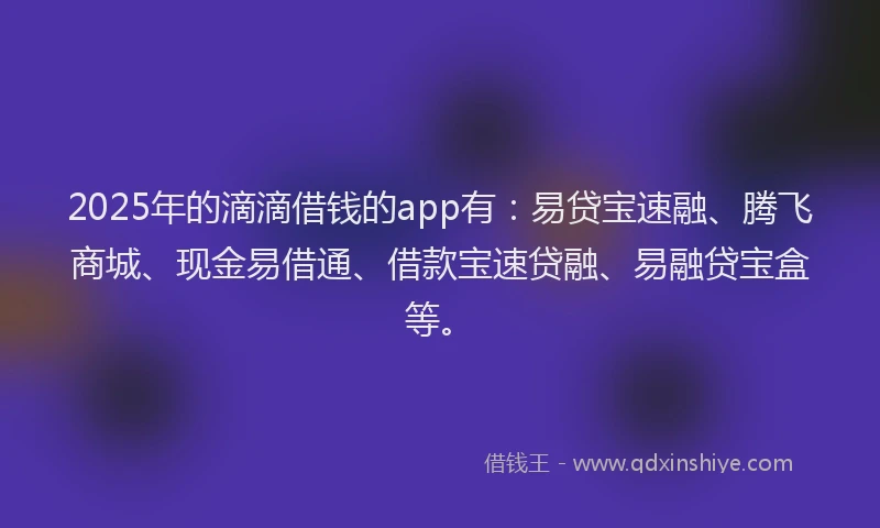 2025年的滴滴借钱的app有：易贷宝速融、腾飞商城、现金易借通、借款宝速贷融、易融贷宝盒等。