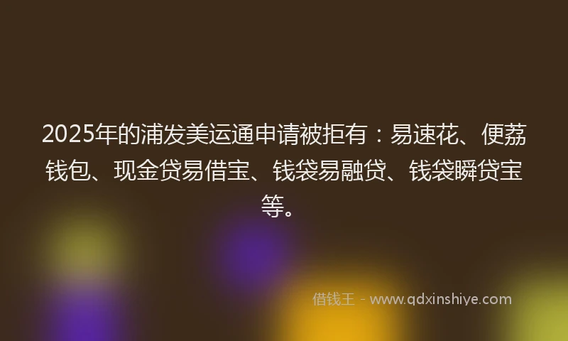2025年的浦发美运通申请被拒有：易速花、便荔钱包、现金贷易借宝、钱袋易融贷、钱袋瞬贷宝等。