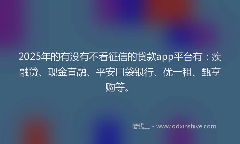 2025年的有没有不看征信的贷款app平台有：疾融贷、现金直融、平安口袋银行、优一租、甄享购等。