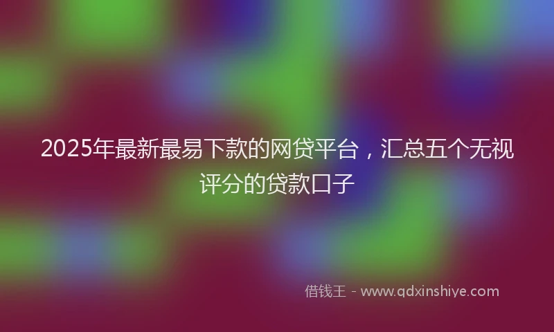 2025年最新最易下款的网贷平台，汇总五个无视评分的贷款口子