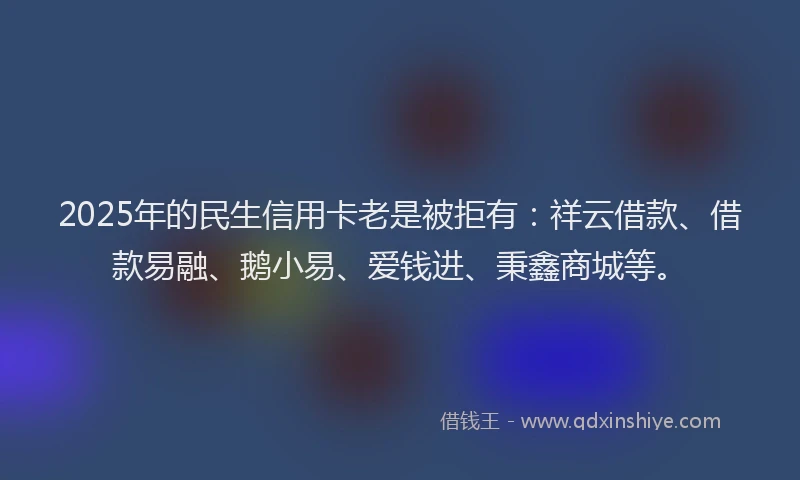 2025年的民生信用卡老是被拒有：祥云借款、借款易融、鹅小易、爱钱进、秉鑫商城等。