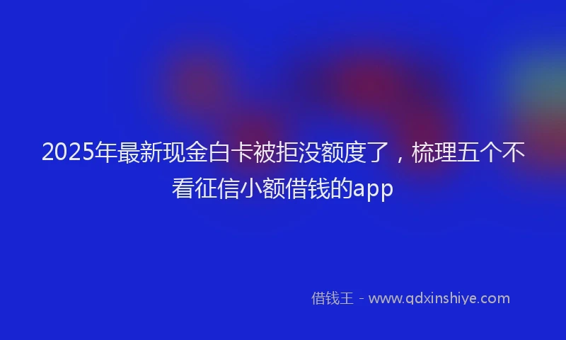2025年最新现金白卡被拒没额度了，梳理五个不看征信小额借钱的app