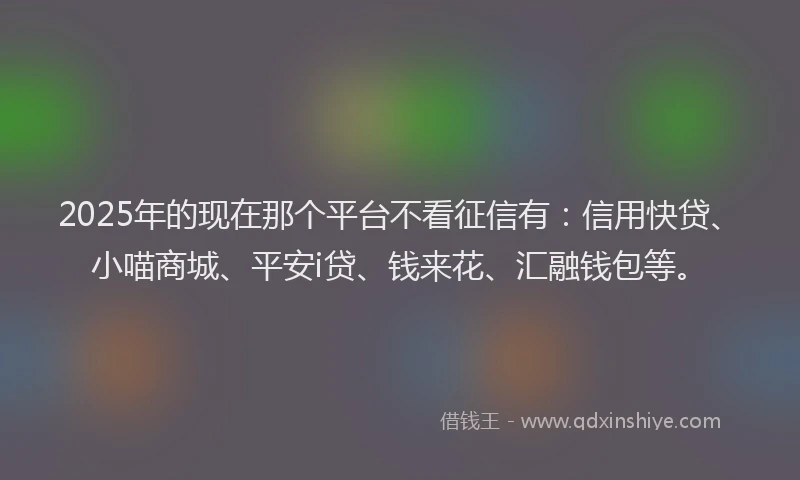2025年的现在那个平台不看征信有：信用快贷、小喵商城、平安i贷、钱来花、汇融钱包等。