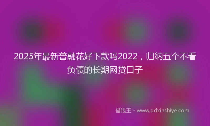 2025年最新普融花好下款吗2022，归纳五个不看负债的长期网贷口子