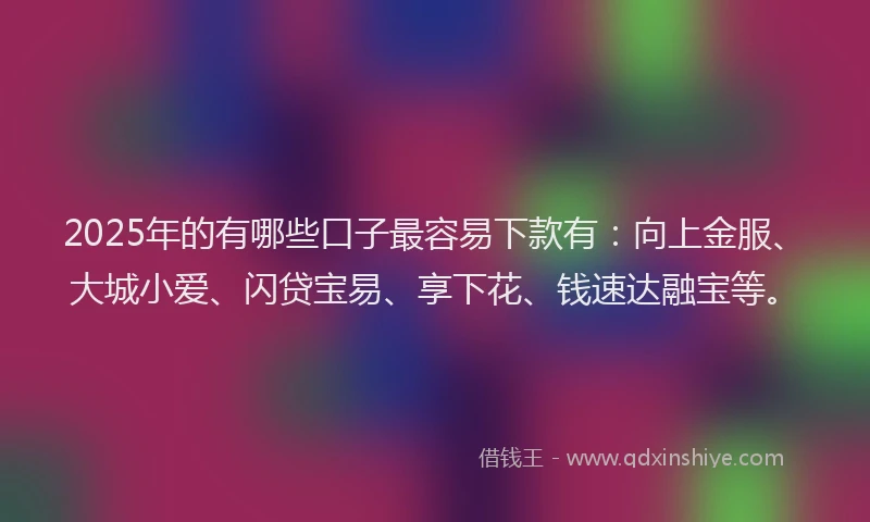 2025年的有哪些口子最容易下款有：向上金服、大城小爱、闪贷宝易、享下花、钱速达融宝等。